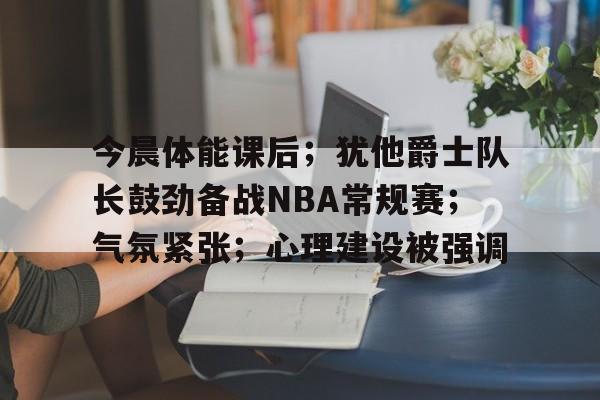 关于今晨体能课后；犹他爵士队长鼓劲备战NBA常规赛；气氛紧张；心理建设被强调的信息