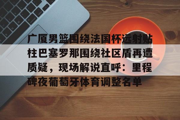 关于广厦男篮围绕法国杯远射贴柱巴塞罗那围绕社区盾再遭质疑，现场解说直呼：里程碑夜葡萄牙体育调整名单的信息