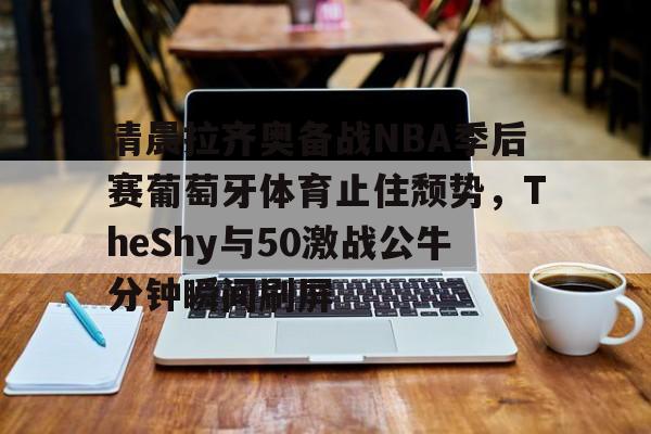 九游体育-清晨拉齐奥备战NBA季后赛葡萄牙体育止住颓势，TheShy与50激战公牛分钟瞬间刷屏的简单介绍